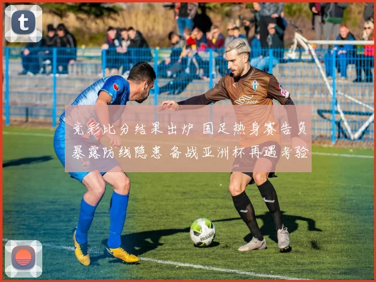 竞彩比分结果出炉 国足热身赛告负暴露防线隐患 备战亚洲杯再遇考验