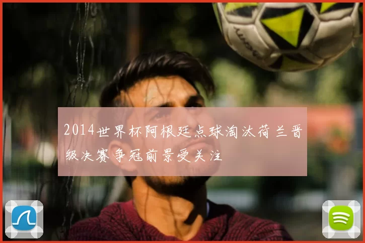 2014世界杯阿根廷点球淘汰荷兰晋级决赛争冠前景受关注