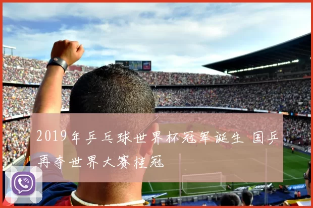 2019年乒乓球世界杯冠军诞生 国乒再夺世界大赛桂冠