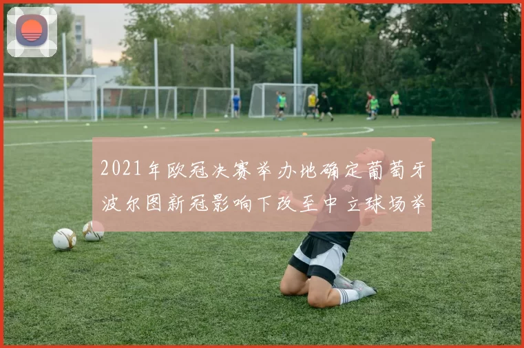 2021年欧冠决赛举办地确定葡萄牙波尔图新冠影响下改至中立球场举行