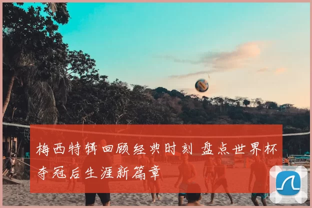 梅西特辑回顾经典时刻 盘点世界杯夺冠后生涯新篇章