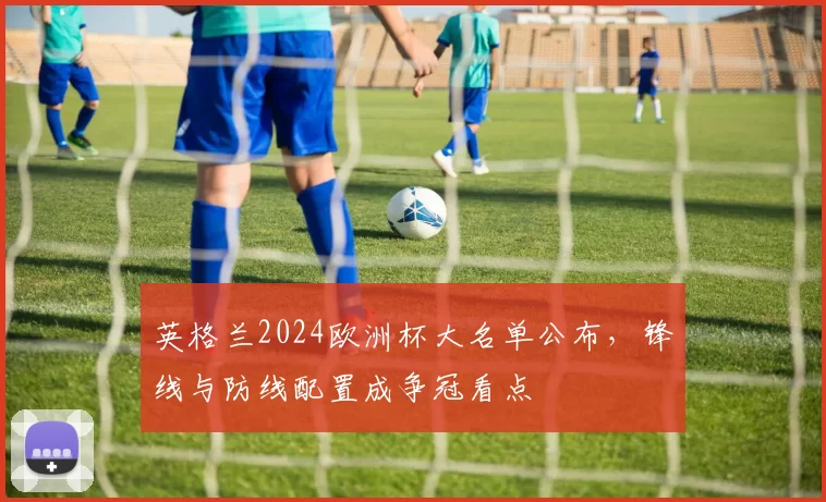 英格兰2024欧洲杯大名单公布，锋线与防线配置成争冠看点