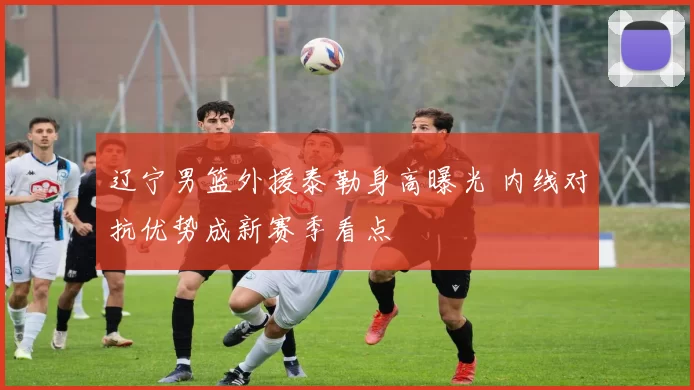 辽宁男篮外援泰勒身高曝光 内线对抗优势成新赛季看点