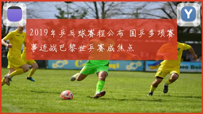 2019年乒乓球赛程公布 国乒多项赛事连战巴黎世乒赛成焦点