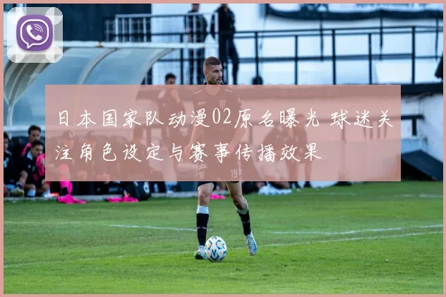日本国家队动漫02原名曝光 球迷关注角色设定与赛事传播效果