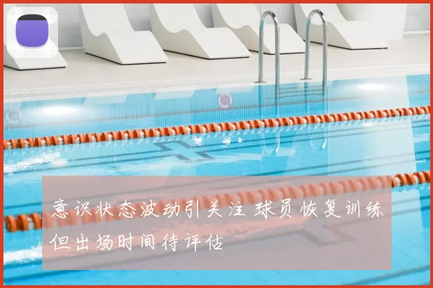 意识状态波动引关注 球员恢复训练但出场时间待评估