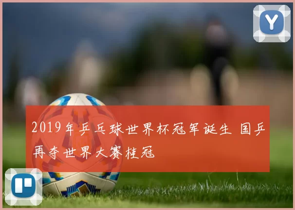 2019年乒乓球世界杯冠军诞生 国乒再夺世界大赛桂冠