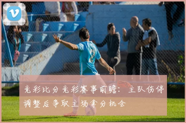 竞彩比分竞彩赛事前瞻：主队伤停调整后争取主场拿分机会