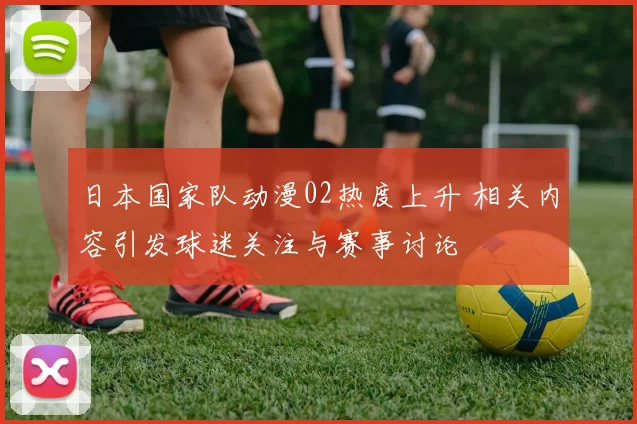 日本国家队动漫02热度上升 相关内容引发球迷关注与赛事讨论