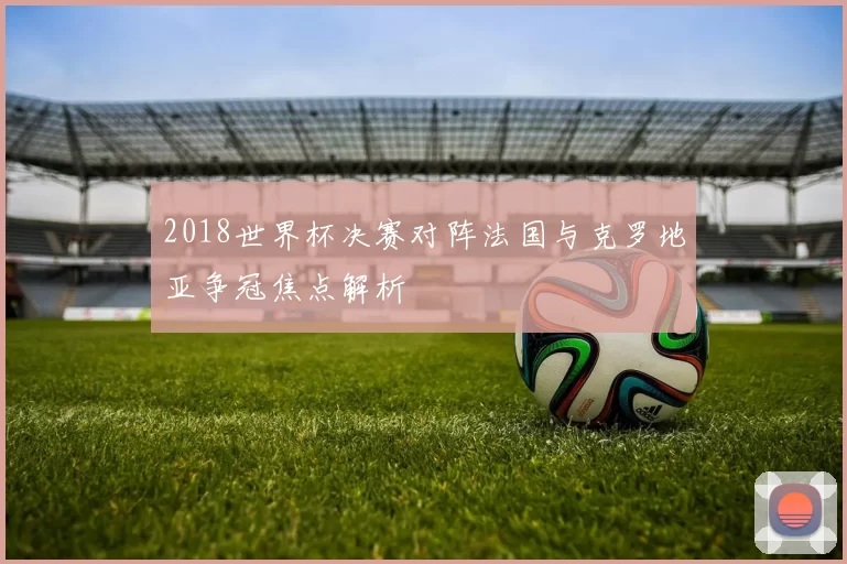 2018世界杯决赛对阵法国与克罗地亚争冠焦点解析