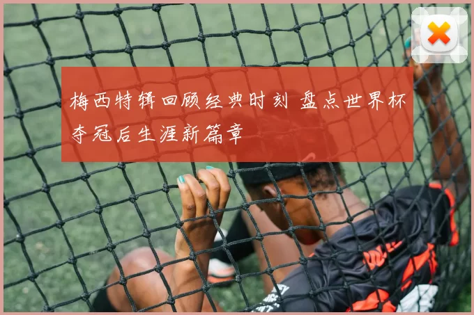 梅西特辑回顾经典时刻 盘点世界杯夺冠后生涯新篇章