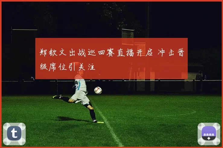 郑钦文出战巡回赛直播开启 冲击晋级席位引关注