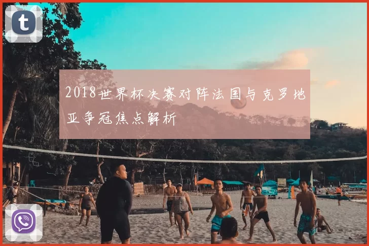 2018世界杯决赛对阵法国与克罗地亚争冠焦点解析