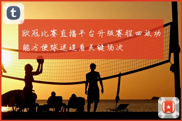欧冠比赛直播平台升级赛程回放功能方便球迷追看关键场次