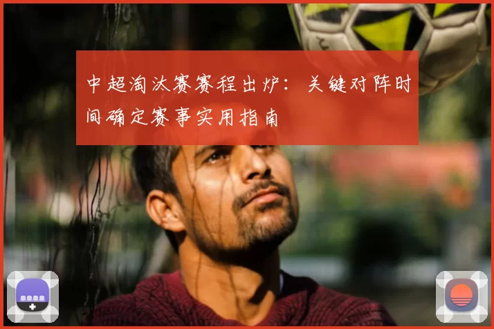 中超淘汰赛赛程出炉：关键对阵时间确定赛事实用指南