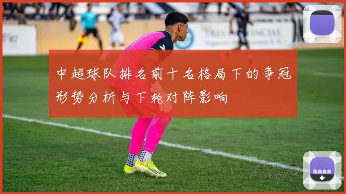 中超球队排名前十名格局下的争冠形势分析与下轮对阵影响