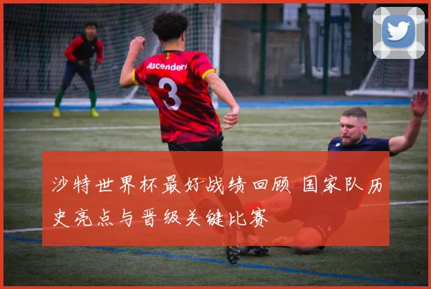 沙特世界杯最好战绩回顾 国家队历史亮点与晋级关键比赛