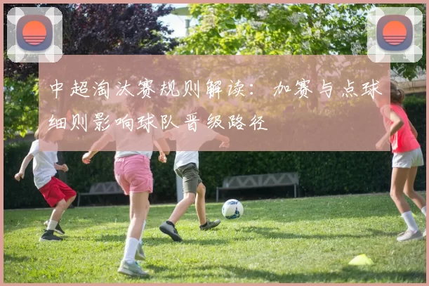 中超淘汰赛规则解读：加赛与点球细则影响球队晋级路径