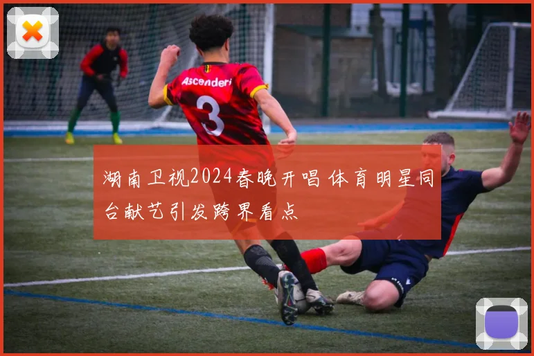 湖南卫视2024春晚开唱 体育明星同台献艺引发跨界看点