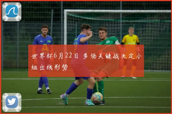 世界杯6月22日 多场关键战决定小组出线形势