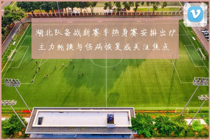 湖北队备战新赛季热身赛安排出炉 主力轮换与伤病恢复成关注焦点